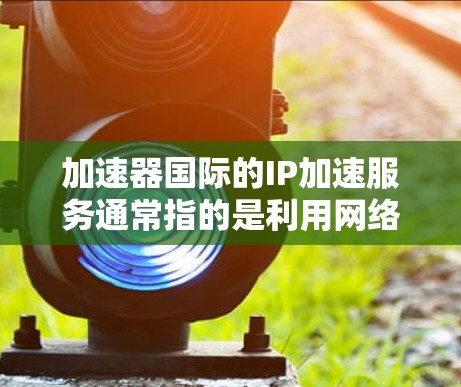 加速器国际的IP加速服务通常指的是利用网络加速工具来提升数据传输速度或加速网络连接。以下是对该服务的详细介绍