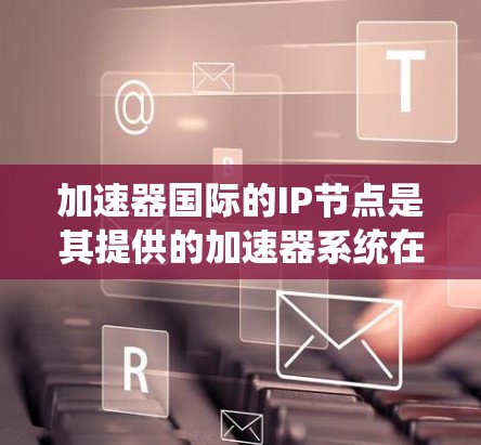 加速器国际的IP节点是其提供的加速器系统在互联网上的网络结构，涵盖多种加速器类型，如视频、语音和音频加速。这些节点具有以下主要特点