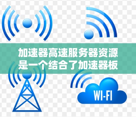 加速器高速服务器资源是一个结合了加速器板和高速网络的服务器架构，旨在提升应用性能。以下是关于该主题的详细信息