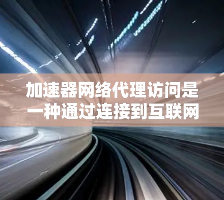加速器网络代理访问是一种通过连接到互联网的工具，帮助用户轻松访问更多网络资源。以下是关于其功能、使用方法以及优缺点的详细解释