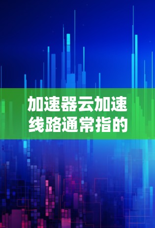 加速器云加速线路通常指的是利用云加速技术来提升服务器的性能和处理能力，以便支持更复杂的请求和任务。加速器云加速线路是一种通过云平台提供的加速服务来优化服务器性能的技术