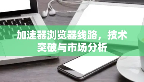 加速器浏览器线路，技术突破与市场分析