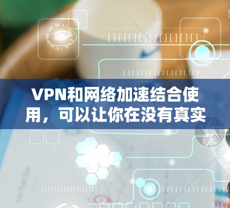 VPN和网络加速结合使用，可以让你在没有真实网络的情况下，快速连接到高速网络，从而观看更多的内容，节省时间。以下是具体的步骤和方法