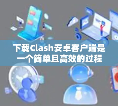 下载Clash安卓客户端是一个简单且高效的过程，以下是一步步的指南