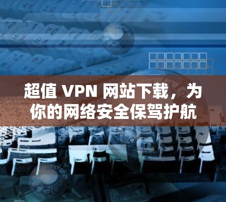 超值 VPN 网站下载，为你的网络安全保驾护航！