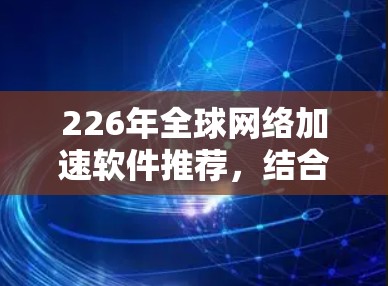226年全球网络加速软件推荐，结合技术和功能的最新发展，以下是几个备受推荐和功能完善的工具