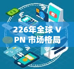 226年全球 VPN 市场格局，趋势与挑战