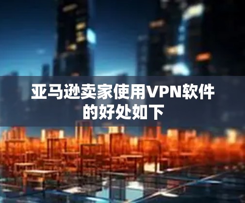 亚马逊卖家使用VPN软件的好处如下