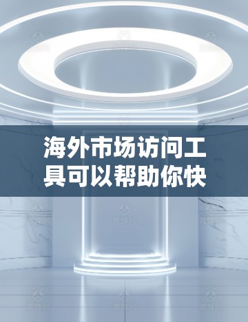 海外市场访问工具可以帮助你快速了解不同市场的文化和政策，收集大量数据，分析用户行为，从而制定有效的市场策略。以下是一些常用的海外市场访问工具，供你参考