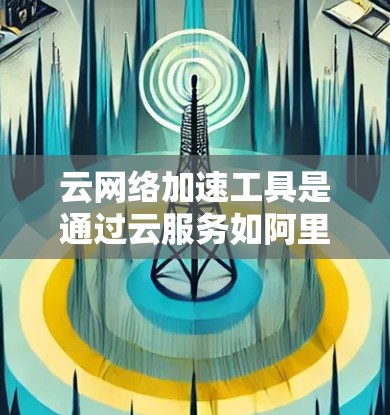云网络加速工具是通过云服务如阿里云、腾讯云等提供的网络加速功能，帮助用户在移动设备或笔记本电脑上使用高速网络。以下是关于这些工具的详细信息