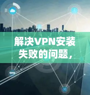 解决VPN安装失败的问题，可以从多个方面入手，包括检查硬件和系统、检查网络配置、检查恶意软件的存在、进行安全扫描等等。以下是一些具体的步骤和方法