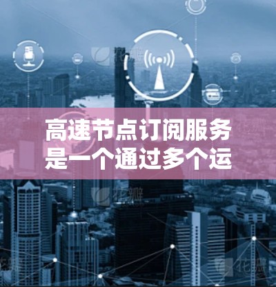 高速节点订阅服务是一个通过多个运营商合作，覆盖特定区域并提供高流量和高速度网络连接的解决方案。以下是对该服务的详细分析