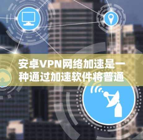 安卓VPN网络加速是一种通过加速软件将普通VPN扩展到更快、更稳定的网络环境，旨在提供更快的下载和上传速度，更安全和更专业的网络连接。以下是关于安卓VPN网络加速的详细信息