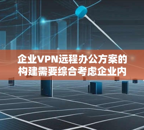 企业VPN远程办公方案的构建需要综合考虑企业内部、外部网络的管理、员工的网络安全需求以及企业的财务和培训需求。以下是一个详细的方案构建步骤