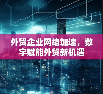 外贸企业网络加速，数字赋能外贸新机遇
