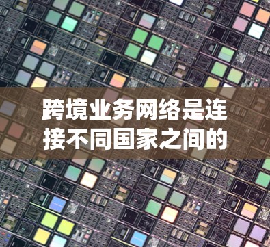 跨境业务网络是连接不同国家之间的业务、信息和资源的网络系统，主要涉及数据传输、物流、资金流动、信息交流等多个方面。以下是一些关键点和信息