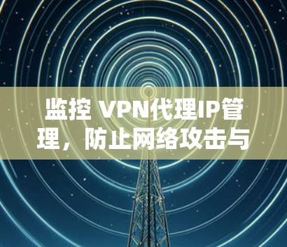 监控 VPN代理IP管理，防止网络攻击与隐私泄露