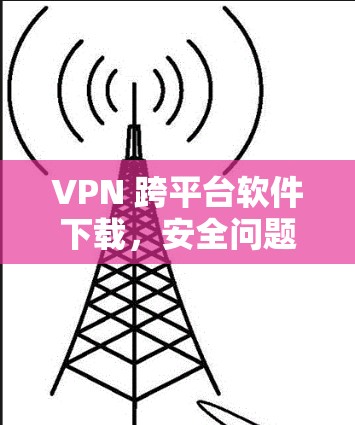 VPN 跨平台软件下载，安全问题与解决方案解析