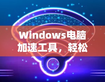 Windows电脑加速工具，轻松提升电脑性能的高效解决方案
