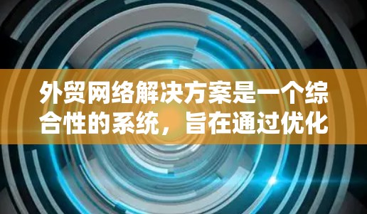 外贸网络解决方案是一个综合性的系统，旨在通过优化网络基础设施、物流运输、客户服务、支付处理和市场推广，提升企业在全球贸易中的竞争力。以下是对该解决方案的详细介绍