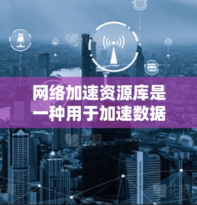 网络加速资源库是一种用于加速数据传输和下载的软件工具，能够帮助用户更快地完成数据下载和上传任务。以下是关于使用网络加速资源库的详细步骤和注意事项