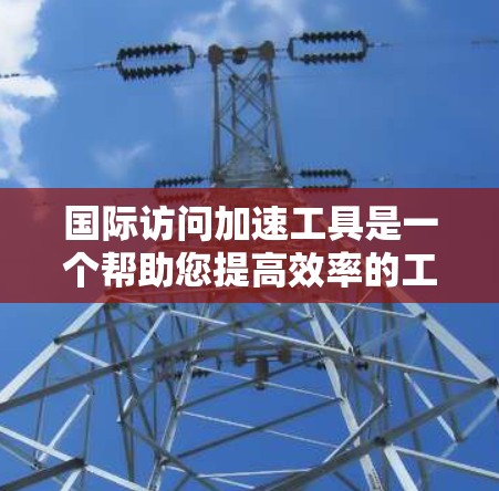 国际访问加速工具是一个帮助您提高效率的工具，用于快速获取国际资源。以下是一些常见的国际访问加速工具及其适用场景