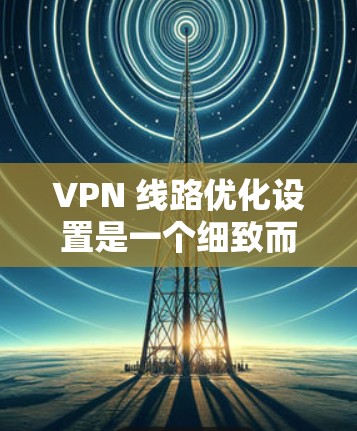 VPN 线路优化设置是一个细致而重要的过程，涉及多个方面，包括配置、安全设置和性能调优等。以下是一个详细的步骤指南，帮助您优化VPN线路