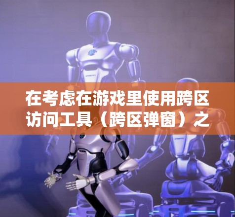 在考虑在游戏里使用跨区访问工具（跨区弹窗）之前，以下是一个详细且系统化的总结，帮助你做出明智的决定