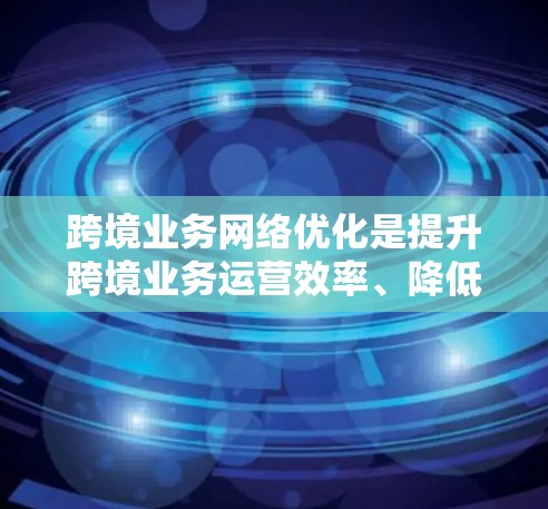 跨境业务网络优化是提升跨境业务运营效率、降低成本、增强市场覆盖和增强品牌竞争力的重要环节。以下是一些关键点和优化方向