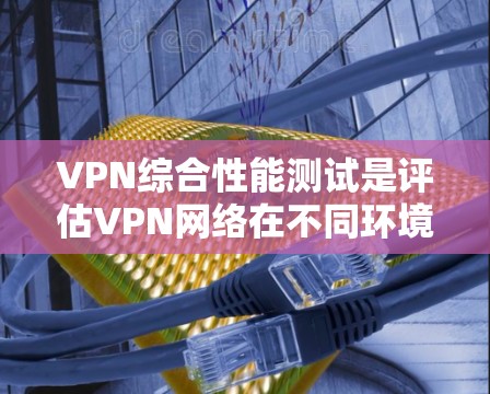 VPN综合性能测试是评估VPN网络在不同环境下的可用性、稳定性以及性能表现的工具。以下是关于VPN综合性能测试的详细指南