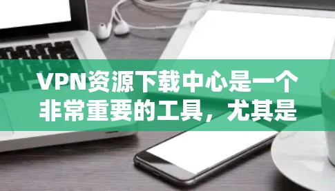 VPN资源下载中心是一个非常重要的工具，尤其是对于那些需要访问网络资源、学习、娱乐等的人来说。以下是一些常见的VPN资源下载网站和推荐