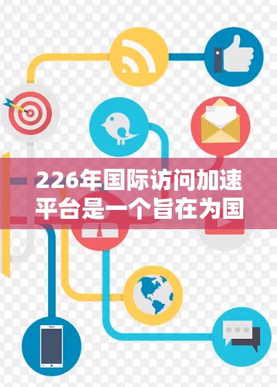 226年国际访问加速平台是一个旨在为国际访问者提供高效信息获取和访问的综合服务平台。以下是该平台的主要功能和目标