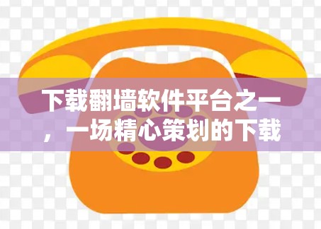 下载翻墙软件平台之一，一场精心策划的下载之旅