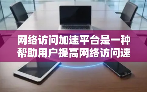 网络访问加速平台是一种帮助用户提高网络访问速度的工具，通过自动优化网页加载和下载过程，提升用户体验。以下是对该主题的详细总结