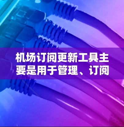 机场订阅更新工具主要是用于管理、订阅和更新机场相关的订阅服务。以下是一些常见的机场订阅更新工具及其主要功能