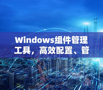 Windows组件管理工具，高效配置、管理与优化