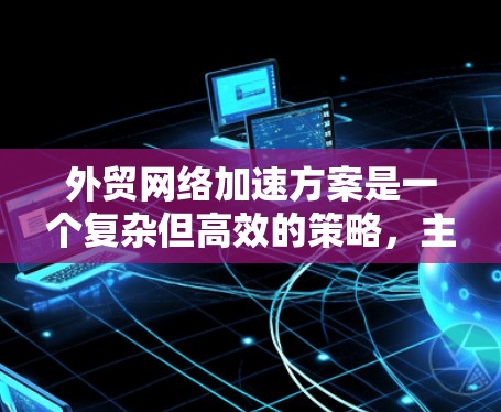 外贸网络加速方案是一个复杂但高效的策略，主要分为自动化、数据管理、营销、供应链、技术、物流、风险管理以及客户关系管理几个方面。以下是对每个部分的详细说明