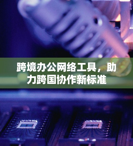 跨境办公网络工具，助力跨国协作新标准