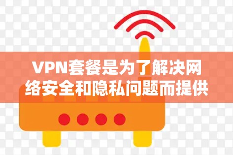 VPN套餐是为了解决网络安全和隐私问题而提供的VPN服务，根据不同的需求和设备类型，会有不同的套餐选择。以下是一些常见的VPN套餐类型及其对比，供您参考