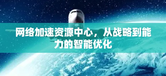 网络加速资源中心，从战略到能力的智能优化