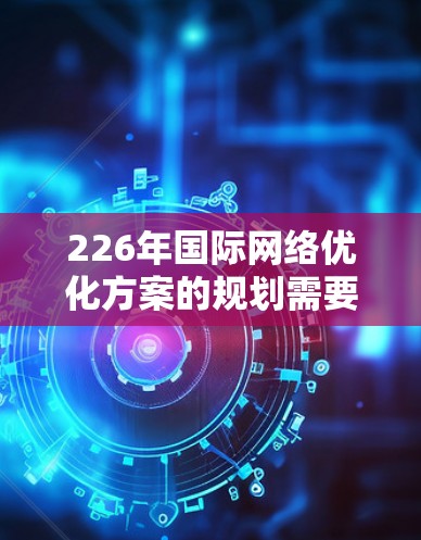 226年国际网络优化方案的规划需要考虑未来技术发展的趋势、全球化进程、数据安全、可持续发展等多方面因素。以下是一个基于未来趋势的网络优化方案框架