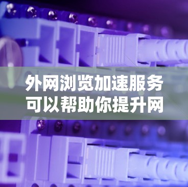 外网浏览加速服务可以帮助你提升网页加载速度和内容质量，减少网络负担。以下是一些推荐的工具和方法，帮助你更高效地浏览外网内容