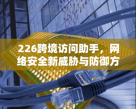 226跨境访问助手，网络安全新威胁与防御方案