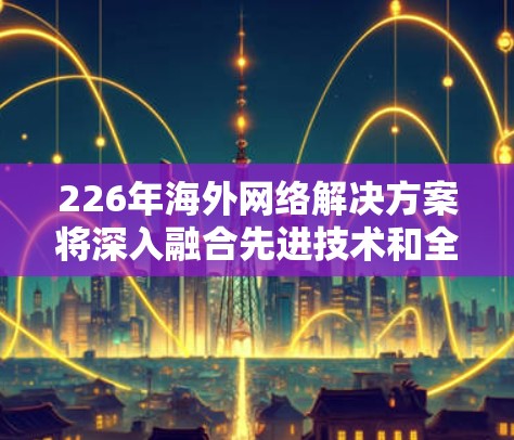 226年海外网络解决方案将深入融合先进技术和全球趋势，以满足日益复杂的国际通信需求。以下是一些主要方向和解决方案