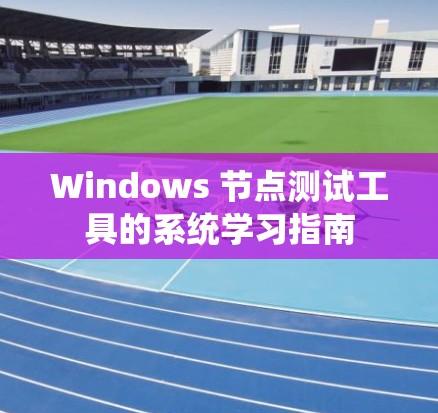 Windows 节点测试工具的系统学习指南
