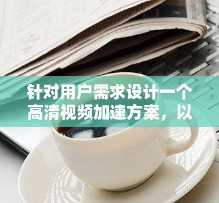针对用户需求设计一个高清视频加速方案，以下是一个清晰、全面的方案