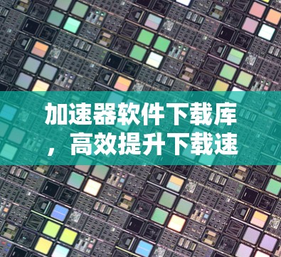 加速器软件下载库，高效提升下载速度的密钥