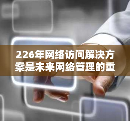 226年网络访问解决方案是未来网络管理的重要领域，涵盖了多个关键领域和技术，旨在帮助组织实现高效、安全和灵活的网络访问。以下是该领域的详细分析和解决方案建议