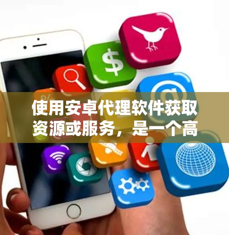 使用安卓代理软件获取资源或服务，是一个高效且安全的选择，但需要谨慎考虑以下因素