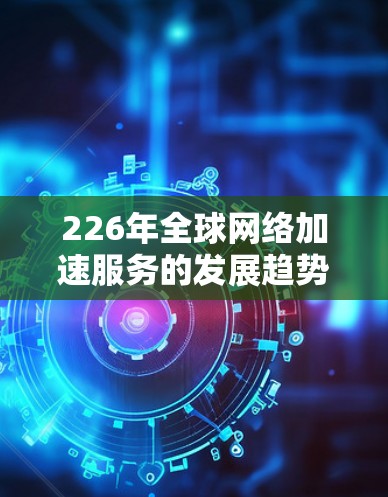 226年全球网络加速服务的发展趋势可以从以下几个方面进行分析